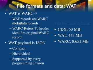 File formats and data: WAT
•  WAT is WARC ☺	

  –  WAT records are WARC
     metadata records	

       File formats & data:	

  –  WARC-Refers-To header     •  CDX: 53 MB	

     identiﬁes original WARC
     record	

                 •  WAT: 443 MB	

•  WAT payload is JSON	

      •  WARC: 8,651 MB	

  –  Compact	

  –  Hierarchical	

  –  Supported by every
     programming environ	

 