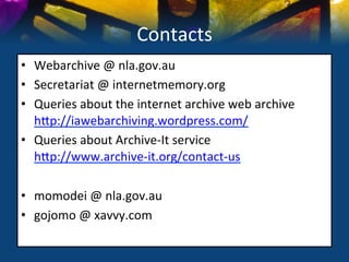 Contacts	
  
•  Webarchive	
  @	
  nla.gov.au	
  
•  Secretariat	
  @	
  internetmemory.org	
  
•  Queries	
  about	
  the	
  internet	
  archive	
  web	
  archive	
  
   hSp://iawebarchiving.wordpress.com/	
  
•  Queries	
  about	
  Archive-­‐It	
  service	
  
   hSp://www.archive-­‐it.org/contact-­‐us	
  

•  momodei	
  @	
  nla.gov.au	
  
•  gojomo	
  @	
  xavvy.com	
  
	
  
 