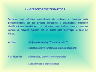 1.- DIRECTORIOS TEMÁTICOS



Servicios que ofrecen colecciones de enlaces a recursos web
proporcionados por los propios creadores y organizados mediante
clasificaciones temáticas. Los criterios para incluir nuevos recursos
varían. La mayoría cuentan con un motor para interrogar la base de
datos.


Acceso:               hojeo o browsing (“buscar a voleo”)

                      palabras clave (analíticas o lógica booleana)


Clasificación:        Generales, comerciales o portales


                      Académicos o profesionales
 