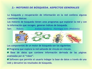 2.- MOTORES DE BÚSQUEDA. ASPECTOS GENERALES


La búsqueda y recuperación de información en la red conlleva algunas
cuestiones básicas:
Los motores de búsqueda tienen unos programas que exploran la red y con
la información que recogen, generan índices de búsqueda.
Son:     Robots           Arañas (Spiders) Hormigas web (WebAnts)




Los componentes de un motor de búsqueda son los siguientes:
  Programa que explora la red saltando de vínculo en vínculo.
   Base de datos que contiene información derivada de las páginas
analizadas por el “robot”.
  Software que permite al usuario indagar la base de datos a través de una
web y devuelve los resultados de búsqueda.
 