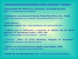 BIBLIOGRAFÍA RECOMENDADA CURSO INTERNET Y CORREO
 Enlaces Edutec-99. Rafael Serra y Ana Duarte. Universidad de Sevilla.
http://tecnologiaedu.us.es/edutec/
 Introducción a los recursos de Internet. Ramón Pérez Pérez. Univ. Oviedo.
http://tecnologiaedu.us.es/edutec/2libroedutec99/libro/2.2.htm
 Curso internet I.
Documento original: http://jips.kipelhouse.com/apuntesinternet/
 Criterios para la clasificación y evaluación de espacios web de interés
educativo. Dr. Pere Marquès Graells. (1999). UAB.
http://www.pangea.org/org/espiral/ - internet
 Serrano C. (2001): "El correo electrónico. Búsqueda de direcciones“.
http://www.5campus.com/leccion/correo
 Internet y el correo electrónico en español. Álvaro Ibáñez. (1997)
http://www.el-castellano.com/iworld.html
 Ejemplo de una página personal: http://www2.uah.es/antonia_andrade/
 
