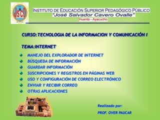 CURSO:TECNOLOGIA DE LA INFORMACION Y COMUNICACIÓN I
MANEJO DEL EXPLORADOR DE INTERNET
BÚSQUEDA DE INFORMACIÓN
GUARDAR INFORMACIÓN
SUSCRIPCIONES Y REGISTROS EN PÁGINAS WEB
USO Y CONFIGURACIÓN DE CORREO ELECTRÓNICO
ENVIAR Y RECIBIR CORREO
OTRAS APLICACIONES
Realizado por:
PROF. OVER PAUCAR
TEMA:INTERNET
 