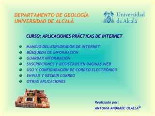 CURSO: APLICACIONES PRÁCTICAS DE INTERNETCURSO: APLICACIONES PRÁCTICAS DE INTERNET
MANEJO DEL EXPLORADOR DE INTERNET
BÚSQUEDA DE INFORMACIÓN
GUARDAR INFORMACIÓN
SUSCRIPCIONES Y REGISTROS EN PÁGINAS WEB
USO Y CONFIGURACIÓN DE CORREO ELECTRÓNICO
ENVIAR Y RECIBIR CORREO
OTRAS APLICACIONES
DEPARTAMENTO DE GEOLOGÍA
UNIVERSIDAD DE ALCALÁ
Realizado por:
ANTONIA ANDRADE OLALLA©
 