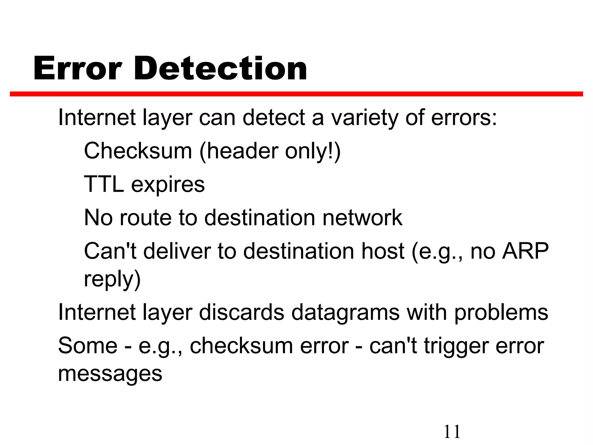 Error Detection Internet layer can detect a variety of errors: Checksum (header only!) TTL expires No route to destination network Can't deliver to destination host (e.g., no ARP reply) Internet layer discards datagrams with problems Some - e.g., checksum error - can't trigger error messages 11 