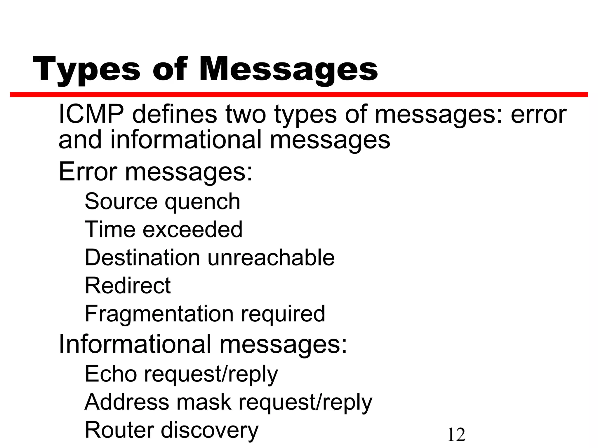 Types of Messages ICMP defines two types of messages: error and informational messages Error messages: Source quench Time exceeded Destination unreachable Redirect Fragmentation required Informational messages: Echo request/reply Address mask request/reply Router discovery 12 