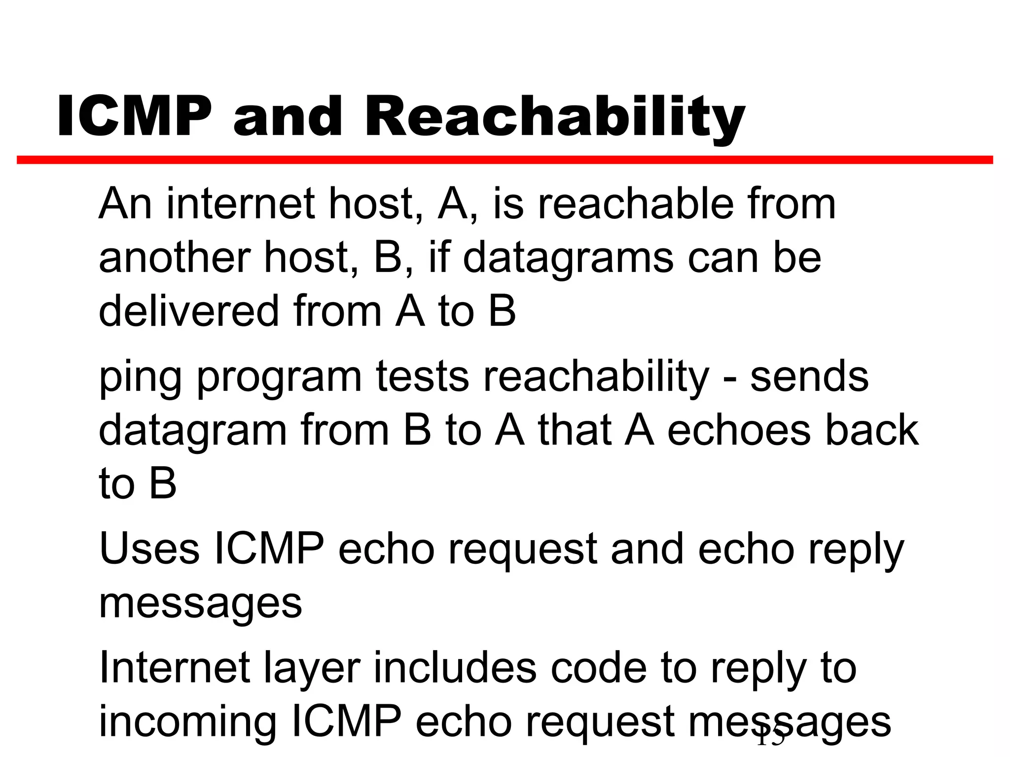 ICMP and Reachability An internet host, A, is reachable from another host, B, if datagrams can be delivered from A to B ping program tests reachability - sends datagram from B to A that A echoes back to B Uses ICMP echo request and echo reply messages Internet layer includes code to reply to incoming ICMP echo request messages 15 