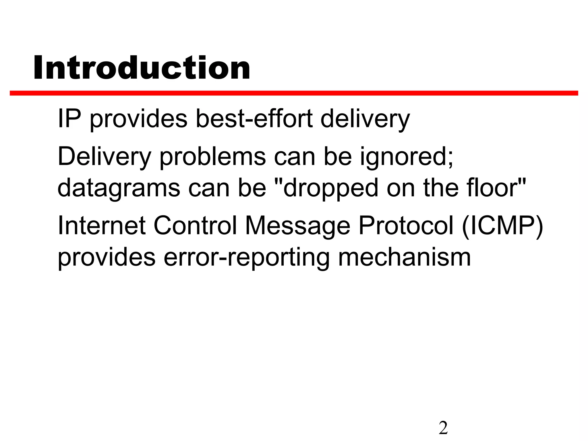 Introduction IP provides best-effort delivery Delivery problems can be ignored; datagrams can be "dropped on the floor" Internet Control Message Protocol (ICMP) provides error-reporting mechanism 2 