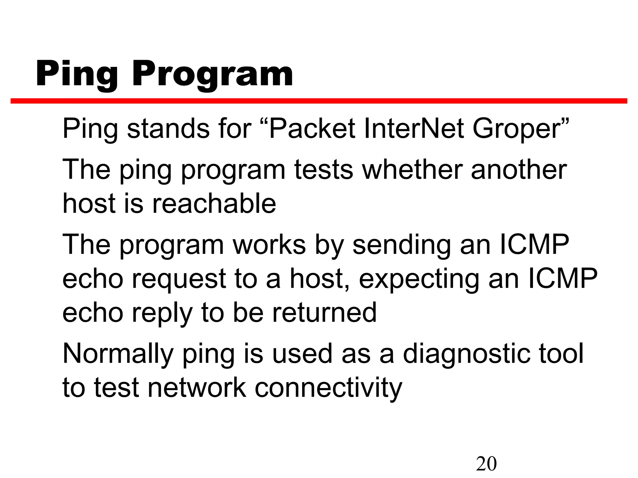 Ping Program Ping stands for “Packet InterNet Groper” The ping program tests whether another host is reachable The program works by sending an ICMP echo request to a host, expecting an ICMP echo reply to be returned Normally ping is used as a diagnostic tool to test network connectivity 20 
