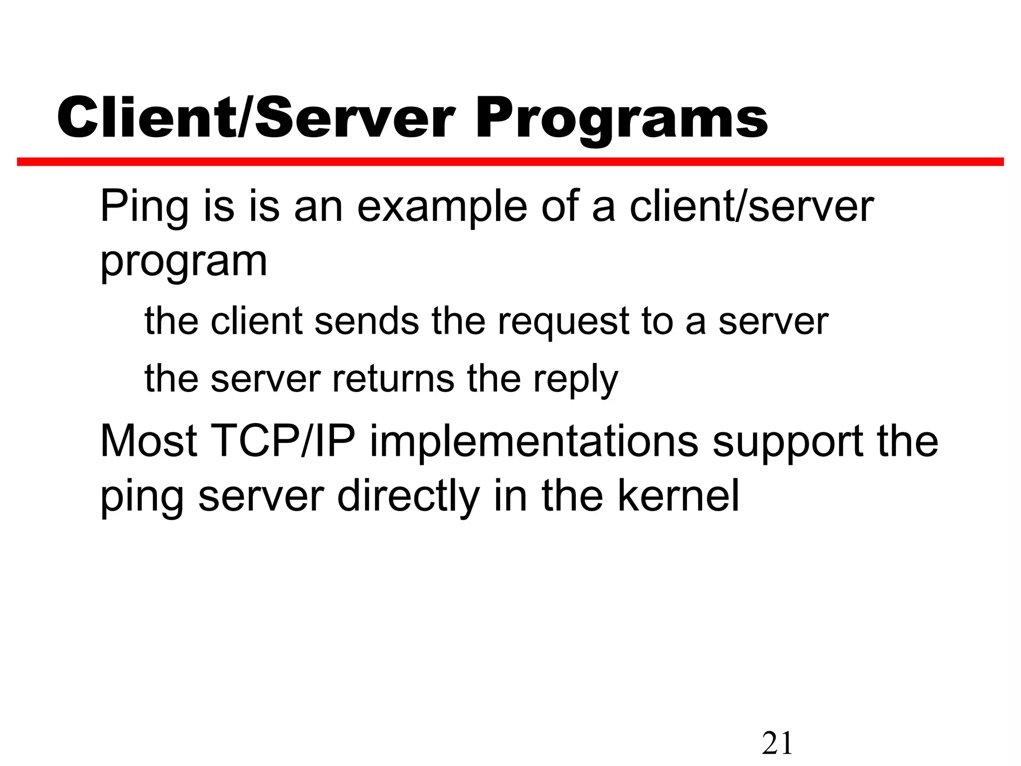 Client/Server Programs Ping is is an example of a client/server program the client sends the request to a server the server returns the reply Most TCP/IP implementations support the ping server directly in the kernel 21 