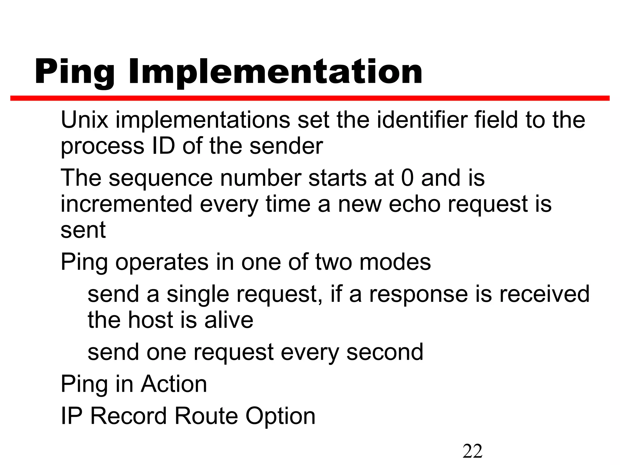 Ping Implementation Unix implementations set the identifier field to the process ID of the sender The sequence number starts at 0 and is incremented every time a new echo request is sent Ping operates in one of two modes send a single request, if a response is received the host is alive send one request every second Ping in Action IP Record Route Option 22 