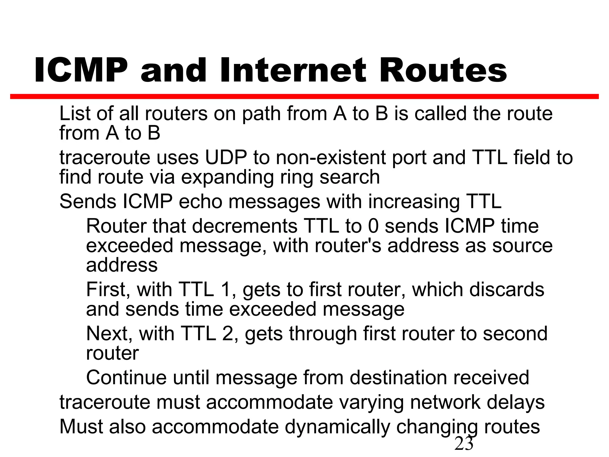 ICMP and Internet Routes List of all routers on path from A to B is called the route from A to B traceroute uses UDP to non-existent port and TTL field to find route via expanding ring search Sends ICMP echo messages with increasing TTL Router that decrements TTL to 0 sends ICMP time exceeded message, with router's address as source address First, with TTL 1, gets to first router, which discards and sends time exceeded message Next, with TTL 2, gets through first router to second router Continue until message from destination received traceroute must accommodate varying network delays Must also accommodate dynamically changing routes 23 