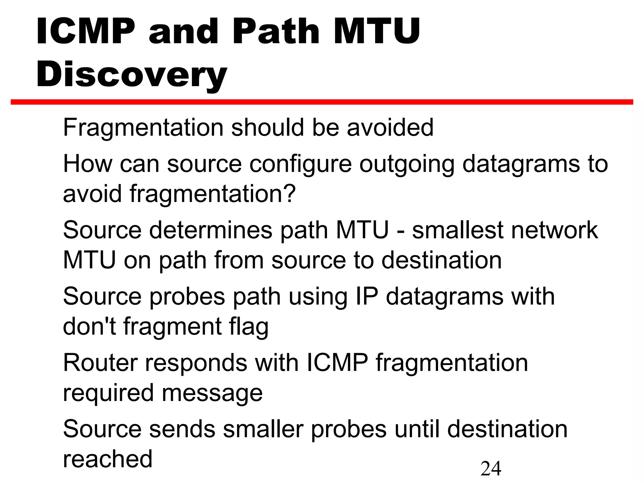 ICMP and Path MTU Discovery Fragmentation should be avoided How can source configure outgoing datagrams to avoid fragmentation? Source determines path MTU - smallest network MTU on path from source to destination Source probes path using IP datagrams with don't fragment flag Router responds with ICMP fragmentation required message Source sends smaller probes until destination reached 24 