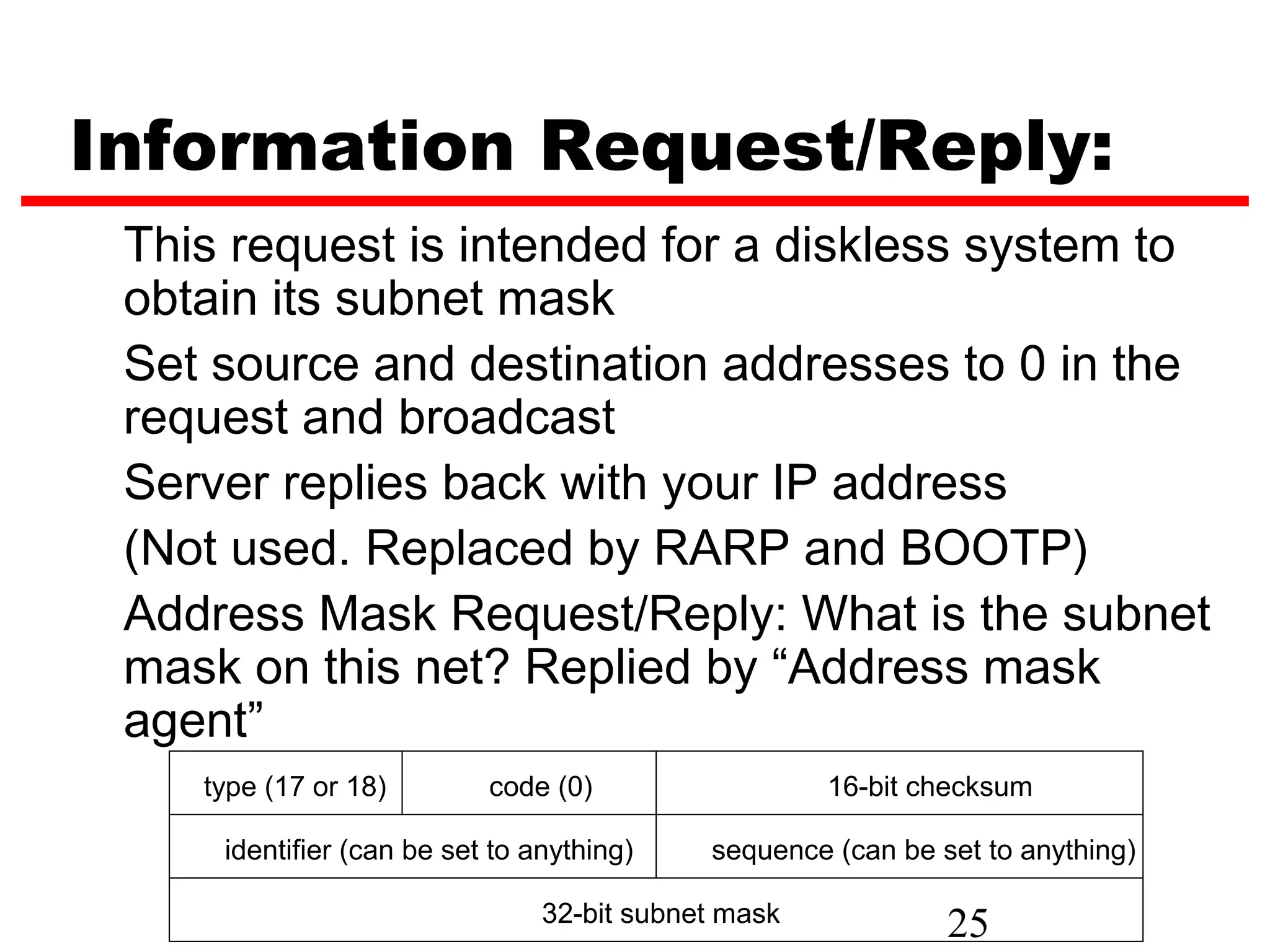 Information Request/Reply: This request is intended for a diskless system to obtain its subnet mask Set source and destination addresses to 0 in the request and broadcast Server replies back with your IP address (Not used. Replaced by RARP and BOOTP) Address Mask Request/Reply: What is the subnet mask on this net? Replied by “Address mask agent” type (17 or 18) code (0) 16-bit checksum identifier (can be set to anything) sequence (can be set to anything) 32-bit subnet mask 25 