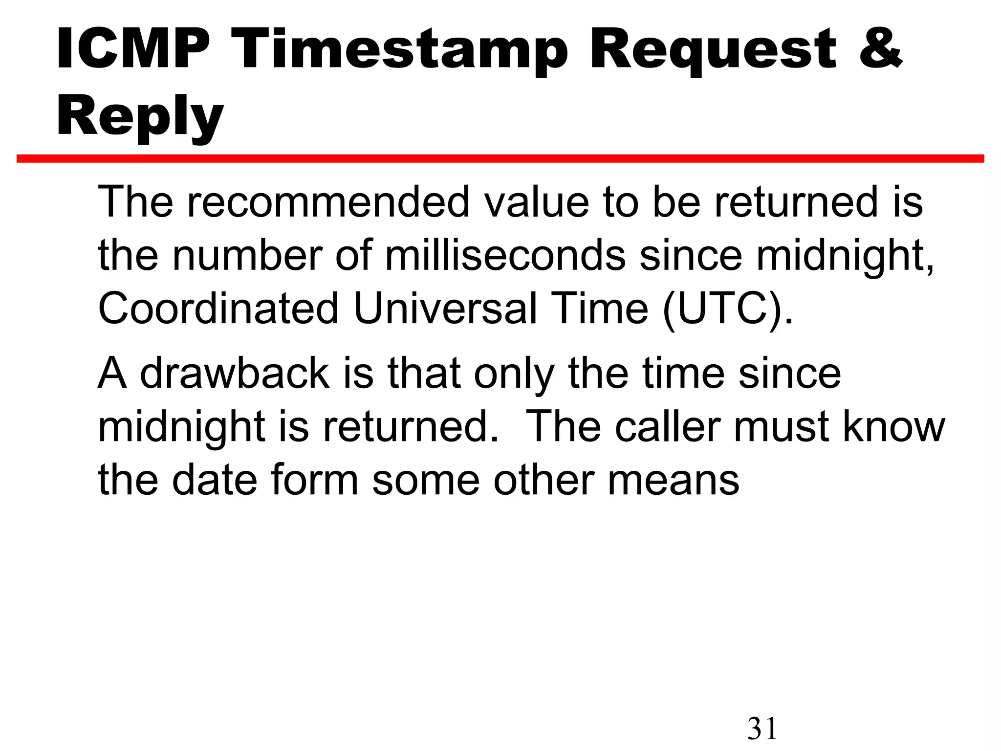 ICMP Timestamp Request & Reply The recommended value to be returned is the number of milliseconds since midnight, Coordinated Universal Time (UTC). A drawback is that only the time since midnight is returned. The caller must know the date form some other means 31 