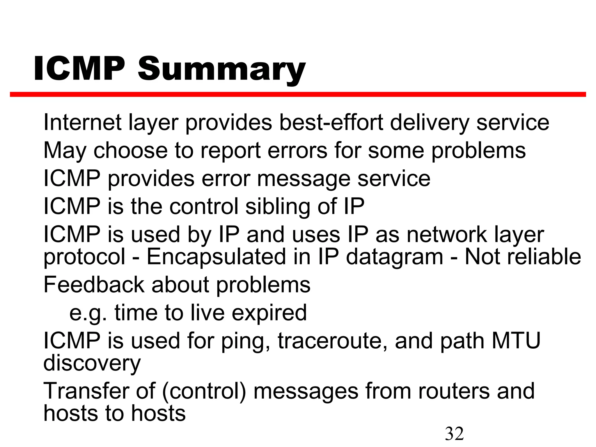 ICMP Summary Internet layer provides best-effort delivery service May choose to report errors for some problems ICMP provides error message service ICMP is the control sibling of IP ICMP is used by IP and uses IP as network layer protocol - Encapsulated in IP datagram - Not reliable Feedback about problems e.g. time to live expired ICMP is used for ping, traceroute, and path MTU discovery Transfer of (control) messages from routers and hosts to hosts 32 