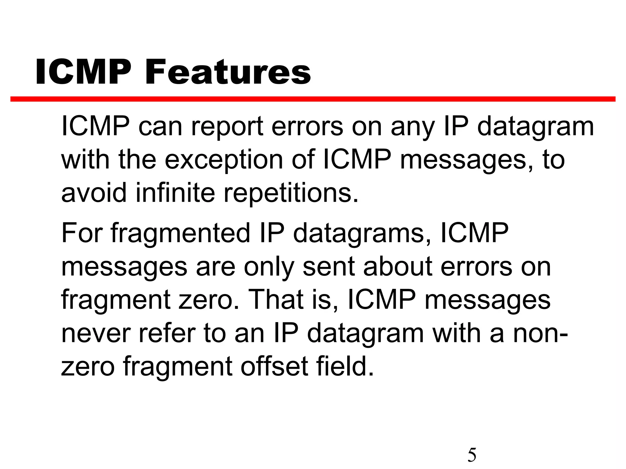 ICMP Features ICMP can report errors on any IP datagram with the exception of ICMP messages, to avoid infinite repetitions. For fragmented IP datagrams, ICMP messages are only sent about errors on fragment zero. That is, ICMP messages never refer to an IP datagram with a non- zero fragment offset field. 5 