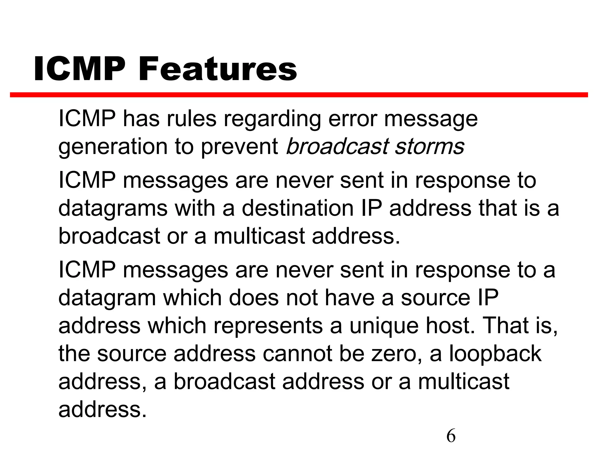 ICMP Features ICMP has rules regarding error message generation to prevent broadcast storms ICMP messages are never sent in response to datagrams with a destination IP address that is a broadcast or a multicast address. ICMP messages are never sent in response to a datagram which does not have a source IP address which represents a unique host. That is, the source address cannot be zero, a loopback address, a broadcast address or a multicast address. 6 