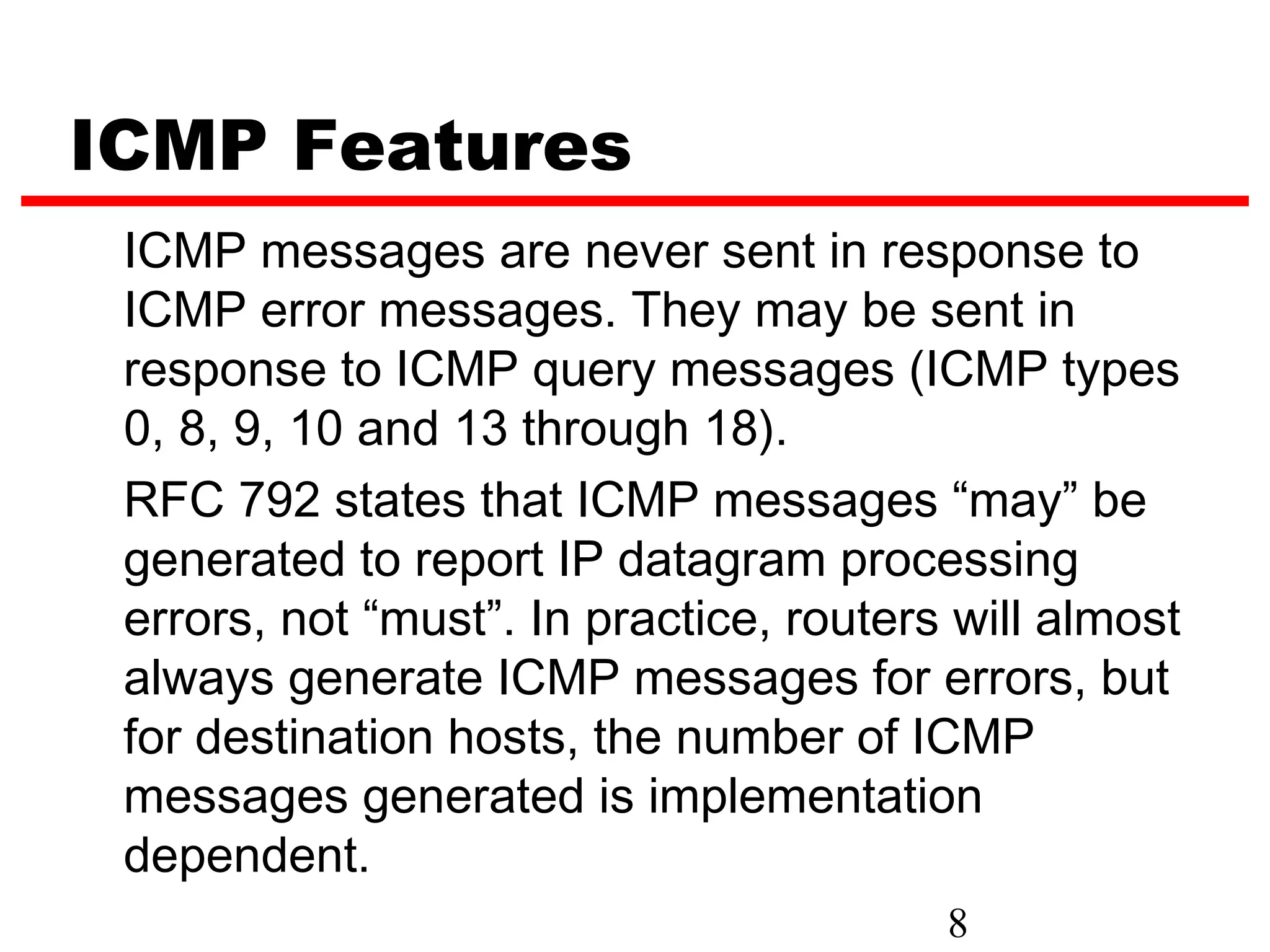 ICMP Features ICMP messages are never sent in response to ICMP error messages. They may be sent in response to ICMP query messages (ICMP types 0, 8, 9, 10 and 13 through 18). RFC 792 states that ICMP messages “may” be generated to report IP datagram processing errors, not “must”. In practice, routers will almost always generate ICMP messages for errors, but for destination hosts, the number of ICMP messages generated is implementation dependent. 8 