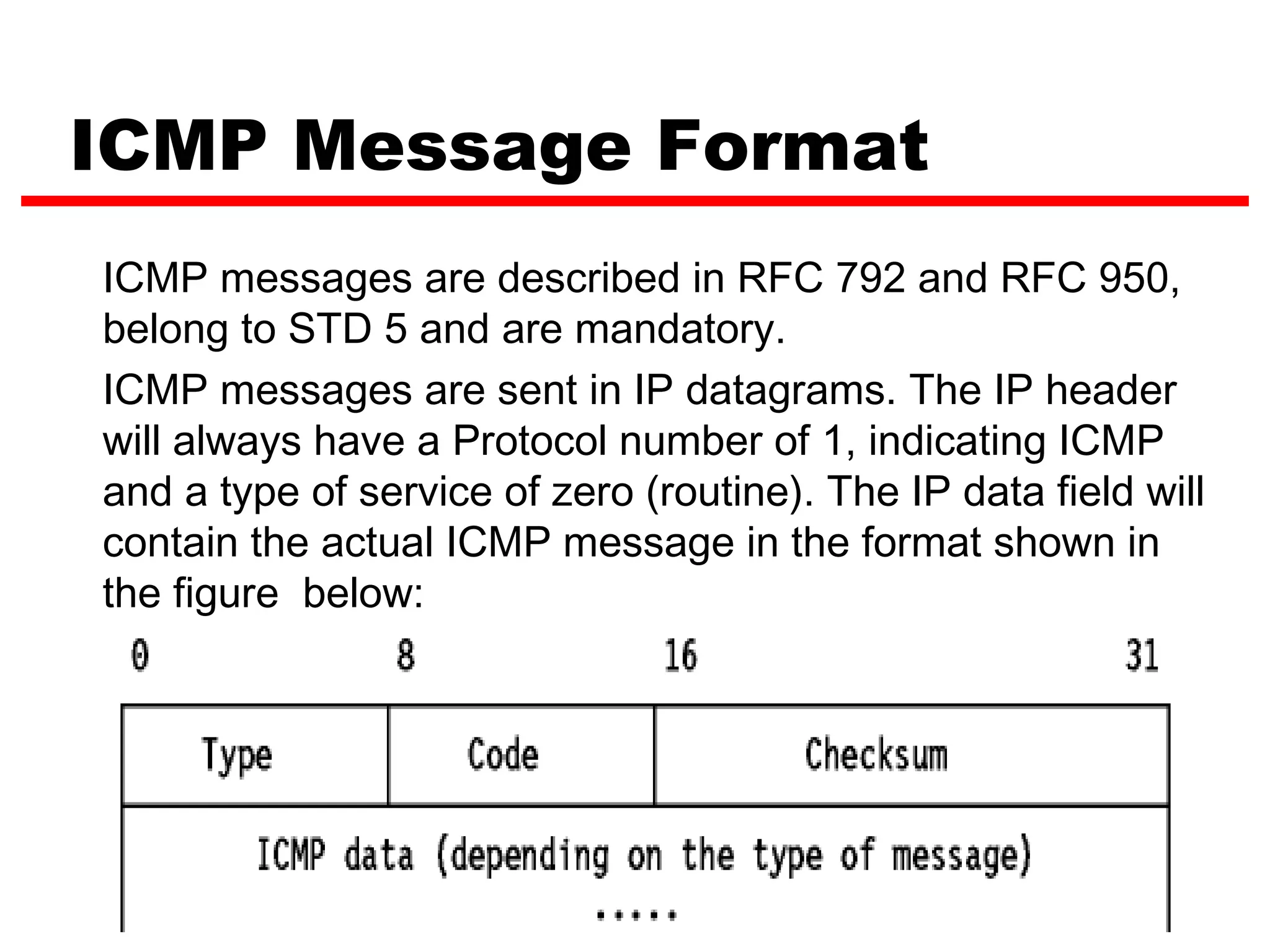ICMP Message Format ICMP messages are described in RFC 792 and RFC 950, belong to STD 5 and are mandatory. ICMP messages are sent in IP datagrams. The IP header will always have a Protocol number of 1, indicating ICMP and a type of service of zero (routine). The IP data field will contain the actual ICMP message in the format shown in the figure below: 9 