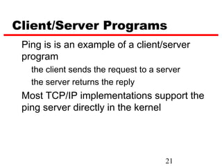 Client/Server Programs
 Ping is is an example of a client/server
 program
   the client sends the request to a server
   the server returns the reply
 Most TCP/IP implementations support the
 ping server directly in the kernel




                                       21
 