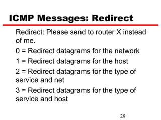 ICMP Messages: Redirect
 Redirect: Please send to router X instead
 of me.
 0 = Redirect datagrams for the network
 1 = Redirect datagrams for the host
 2 = Redirect datagrams for the type of
 service and net
 3 = Redirect datagrams for the type of
 service and host

                                 29
 