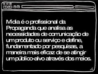 Mídia é o profissional da Propaganda que analisa as necessidades de comunicação de um produto ou serviço e define, fundamentado por pesquisas, a maneira mais eficaz de se atingir um público-alvo através dos meios. 
