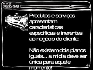 Produtos e serviços apresentam características específicas e inerentes ao negócio do cliente. Não existem dois planos iguais... a mídia deve ser única para aquele momento!  