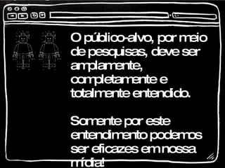 O público-alvo, por meio de pesquisas, deve ser amplamente, completamente e totalmente entendido. Somente por este entendimento podemos ser eficazes em nossa mídia!  