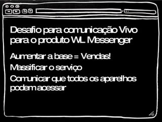 Desafio para comunicação Vivo para o produto WL Messenger Aumentar a base = Vendas! Massificar o serviço Comunicar que todos os aparelhos podem acessar 