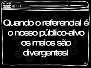 Quando o referencial é o nosso público-alvo os meios são divergentes! 