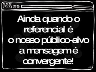 Ainda quando o referencial é o nosso público-alvo a mensagem é convergente! 