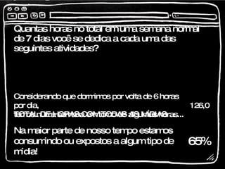 Quantas horas no total em uma semana normal de 7 dias você se dedica a cada uma das seguintes atividades? 82,1 TOTAL DE HORAS COM TODAS AS MÍDIAS  126,0 Considerando que dormimos por volta de 6 horas por dia, temos numa semana em torno de algumas horas... 65% Na maior parte de nosso tempo estamos consumindo ou expostos a algum tipo de mídia! 