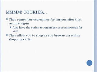 MMMM! COOKIES…
 They remember usernames for various sites that
require log-in
 Also have the option to remember your passwords for
you!
 They allow you to shop as you browse via online
shopping carts!
 