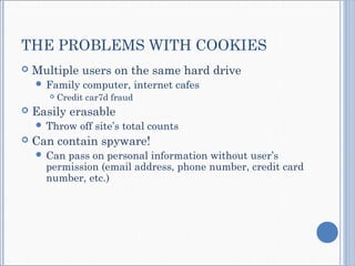 THE PROBLEMS WITH COOKIES
 Multiple users on the same hard drive
 Family computer, internet cafes
 Credit car7d fraud
 Easily erasable
 Throw off site’s total counts
 Can contain spyware!
 Can pass on personal information without user’s
permission (email address, phone number, credit card
number, etc.)
 