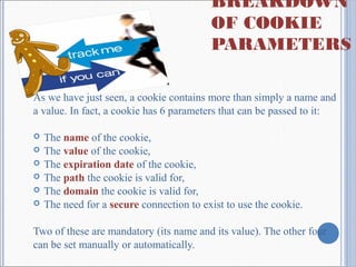 BREAKDOWN
OF COOKIE
PARAMETERS
As we have just seen, a cookie contains more than simply a name and
a value. In fact, a cookie has 6 parameters that can be passed to it:
 The name of the cookie,
 The value of the cookie,
 The expiration date of the cookie,
 The path the cookie is valid for,
 The domain the cookie is valid for,
 The need for a secure connection to exist to use the cookie.
Two of these are mandatory (its name and its value). The other four
can be set manually or automatically.
 
