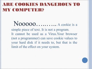 ARE COOKIES DANGEROUS TO
MY COMPUTER?
Nooooo…..….. A cookie is a
simple piece of text. It is not a program.
It cannot be used as a Virus.Your browser
(not a programmer) can save cookie values to
your hard disk if it needs to, but that is the
limit of the effect on your system.
 