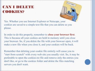 CAN I DELETE
COOKIES?
Yes. Whether you use Internet Explorer or Netscape, your
cookies are saved to a simple text file that you can delete as you
please.
In order to do this properly, remember to close your browser first.
This is because all your cookies are held in memory until you close
your browser. So, if you delete the file with your browser open, it will
make a new file when you close it, and your cookies will be back.
Remember that deleting your cookie file entirely will cause you to
"start from scratch" with every web site you usually visit. So, it may be
preferable to open the cookies.txt file and remove only the entries you
don't like, or go to the cookies folder and delete the files matching
servers you don't want.
 