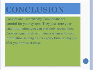 Cookies are user friendly.Cookies are not
harmful for your system. They just store your
data/information,you can privately access later.
Cookies remains alive in your system with your
information as long as it’s expiry time or may die
after your browser close.
Cookies are user friendly.Cookies are not
harmful for your system. They just store your
data/information,you can privately access later.
Cookies remains alive in your system with your
information as long as it’s expiry time or may die
after your browser close.
CONCLUSIONCONCLUSION
 