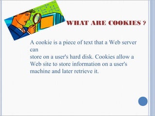WHAT ARE COOKIES ?
A cookie is a piece of text that a Web server
can
store on a user's hard disk. Cookies allow a
Web site to store information on a user's
machine and later retrieve it.
 