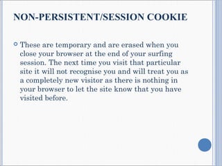 NON-PERSISTENT/SESSION COOKIE
 These are temporary and are erased when you
close your browser at the end of your surfing
session. The next time you visit that particular
site it will not recognise you and will treat you as
a completely new visitor as there is nothing in
your browser to let the site know that you have
visited before.
 