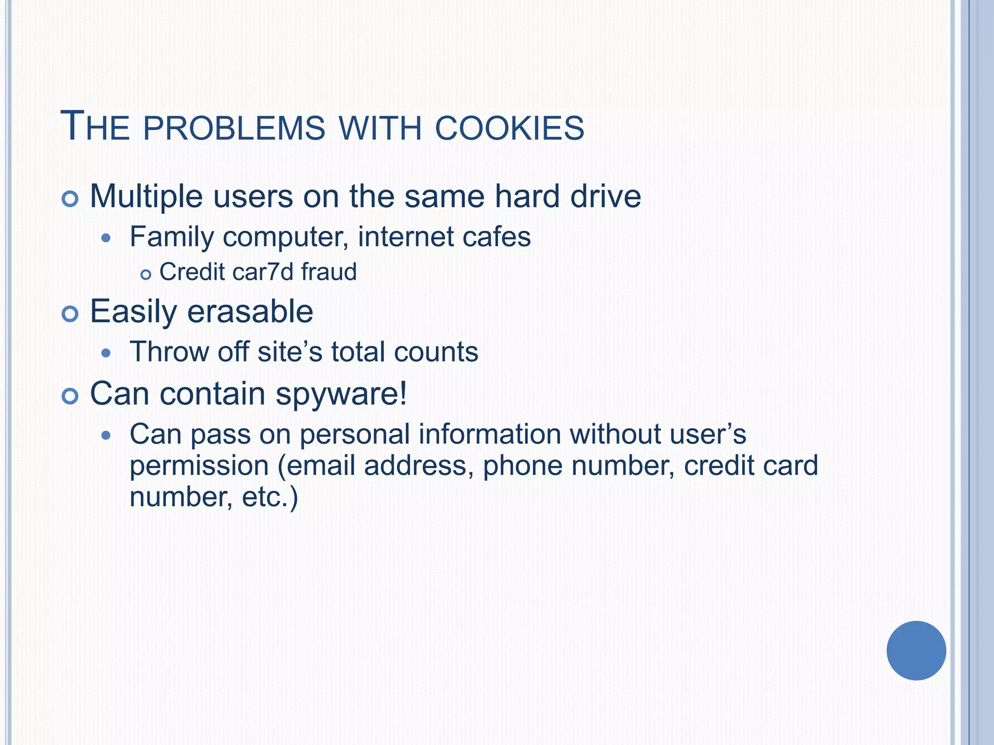 THE PROBLEMS WITH COOKIES
 Multiple users on the same hard drive
 Family computer, internet cafes
 Credit car7d fraud
 Easily erasable
 Throw off site’s total counts
 Can contain spyware!
 Can pass on personal information without user’s
permission (email address, phone number, credit card
number, etc.)
 