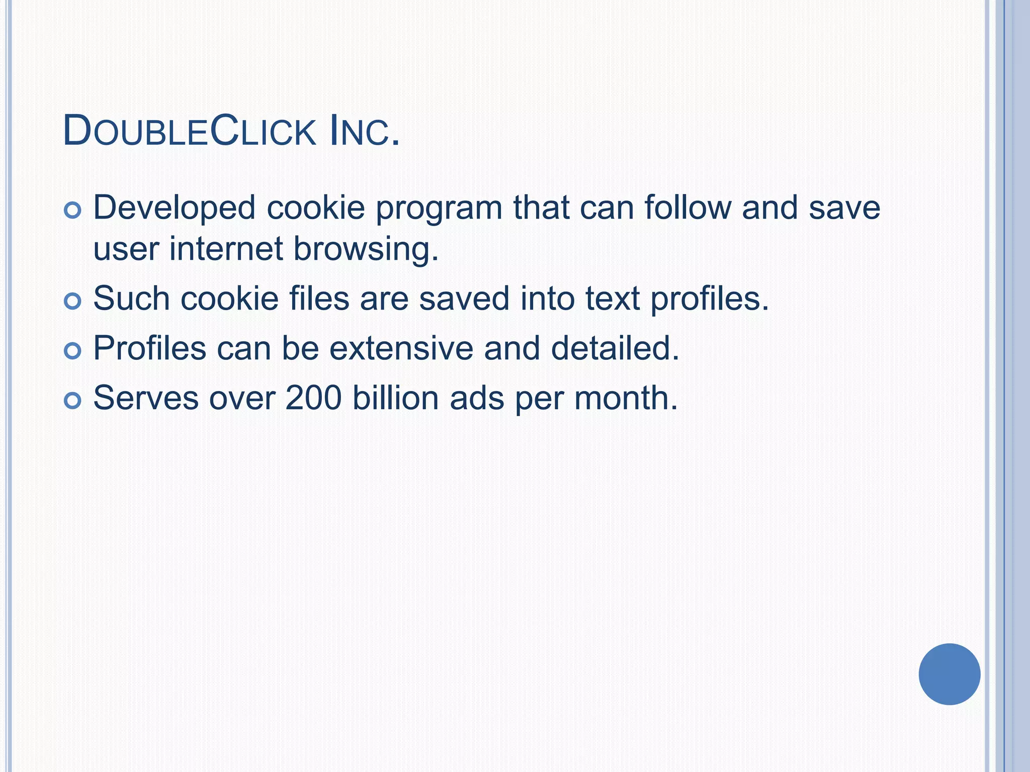 DOUBLECLICK INC.
 Developed cookie program that can follow and save
user internet browsing.
 Such cookie files are saved into text profiles.
 Profiles can be extensive and detailed.
 Serves over 200 billion ads per month.
 