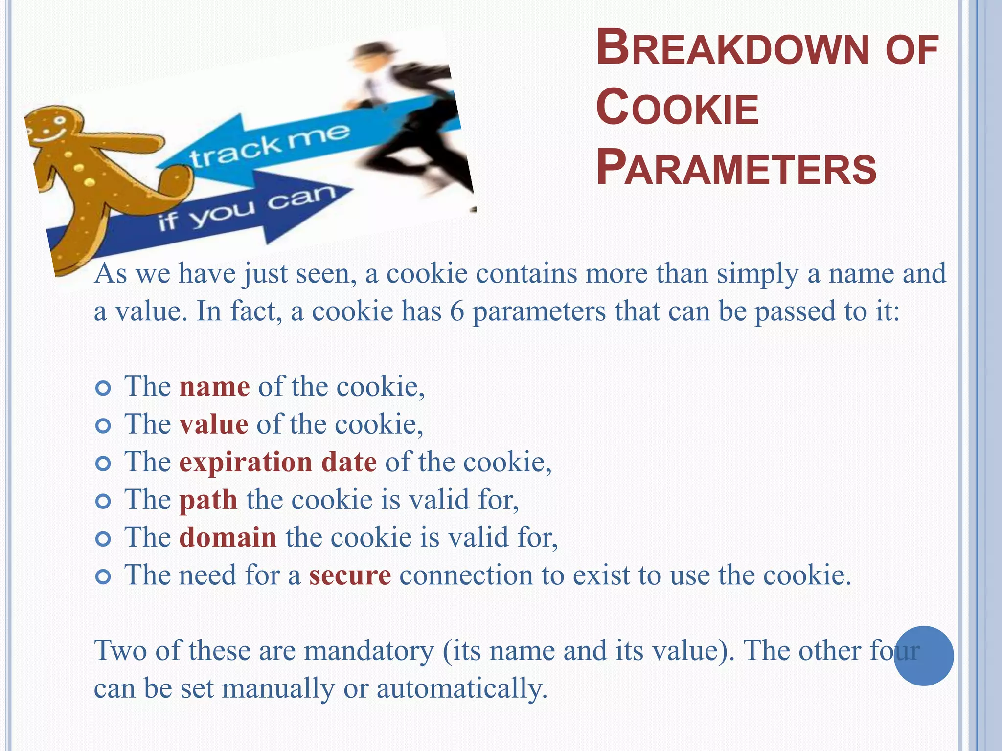 BREAKDOWN OF
COOKIE
PARAMETERS
As we have just seen, a cookie contains more than simply a name and
a value. In fact, a cookie has 6 parameters that can be passed to it:
 The name of the cookie,
 The value of the cookie,
 The expiration date of the cookie,
 The path the cookie is valid for,
 The domain the cookie is valid for,
 The need for a secure connection to exist to use the cookie.
Two of these are mandatory (its name and its value). The other four
can be set manually or automatically.
 