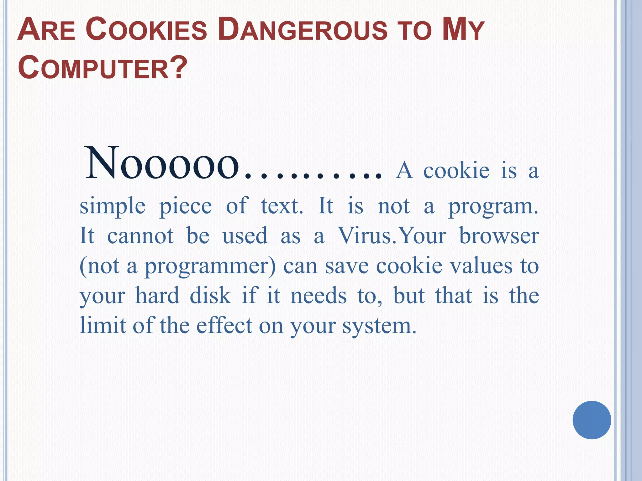 ARE COOKIES DANGEROUS TO MY
COMPUTER?
Nooooo…..….. A cookie is a
simple piece of text. It is not a program.
It cannot be used as a Virus.Your browser
(not a programmer) can save cookie values to
your hard disk if it needs to, but that is the
limit of the effect on your system.
 