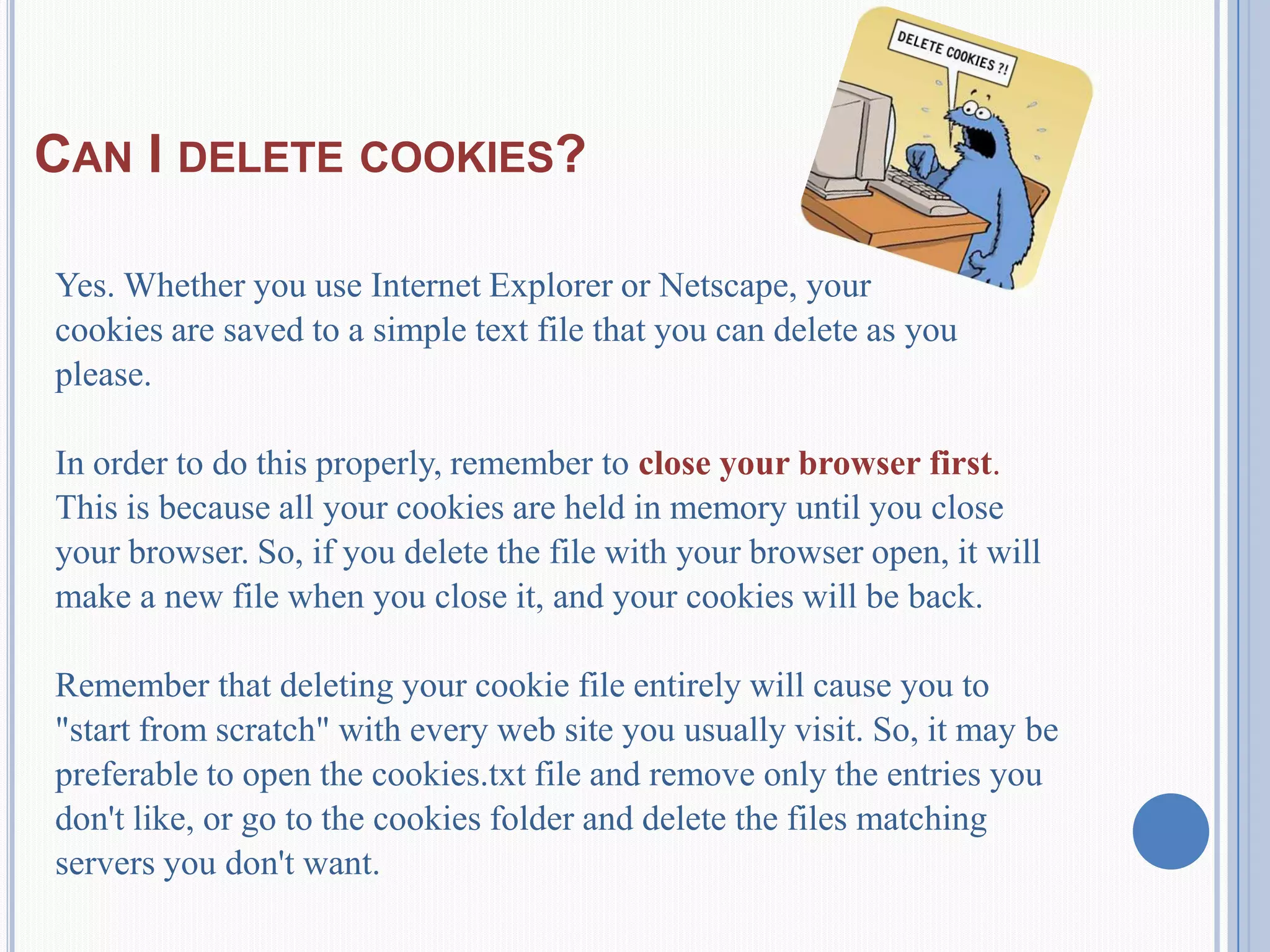 CAN I DELETE COOKIES?
Yes. Whether you use Internet Explorer or Netscape, your
cookies are saved to a simple text file that you can delete as you
please.
In order to do this properly, remember to close your browser first.
This is because all your cookies are held in memory until you close
your browser. So, if you delete the file with your browser open, it will
make a new file when you close it, and your cookies will be back.
Remember that deleting your cookie file entirely will cause you to
"start from scratch" with every web site you usually visit. So, it may be
preferable to open the cookies.txt file and remove only the entries you
don't like, or go to the cookies folder and delete the files matching
servers you don't want.
 