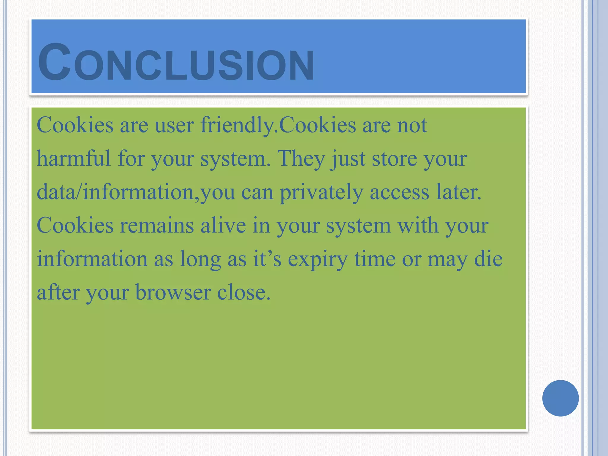 Cookies are user friendly.Cookies are not
harmful for your system. They just store your
data/information,you can privately access later.
Cookies remains alive in your system with your
information as long as it’s expiry time or may die
after your browser close.
CONCLUSION
 
