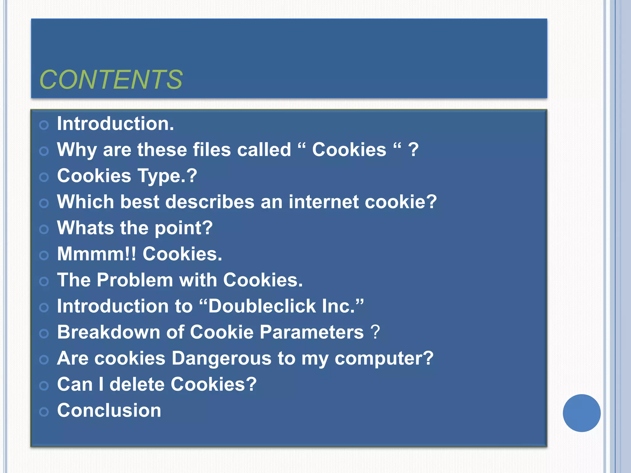 CONTENTS
 Introduction.
 Why are these files called “ Cookies “ ?
 Cookies Type.?
 Which best describes an internet cookie?
 Whats the point?
 Mmmm!! Cookies.
 The Problem with Cookies.
 Introduction to “Doubleclick Inc.”
 Breakdown of Cookie Parameters ?
 Are cookies Dangerous to my computer?
 Can I delete Cookies?
 Conclusion
 
