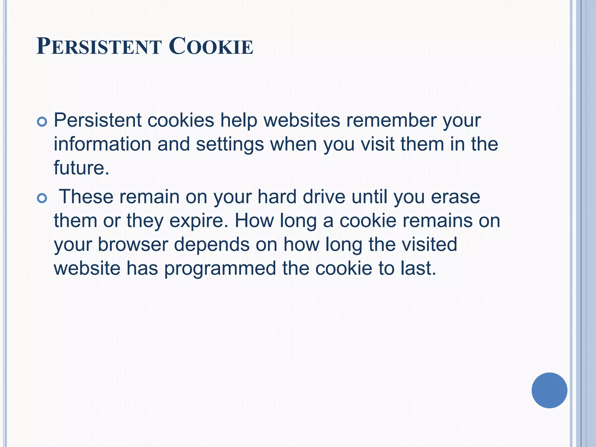 PERSISTENT COOKIE
 Persistent cookies help websites remember your
information and settings when you visit them in the
future.
 These remain on your hard drive until you erase
them or they expire. How long a cookie remains on
your browser depends on how long the visited
website has programmed the cookie to last.
 
