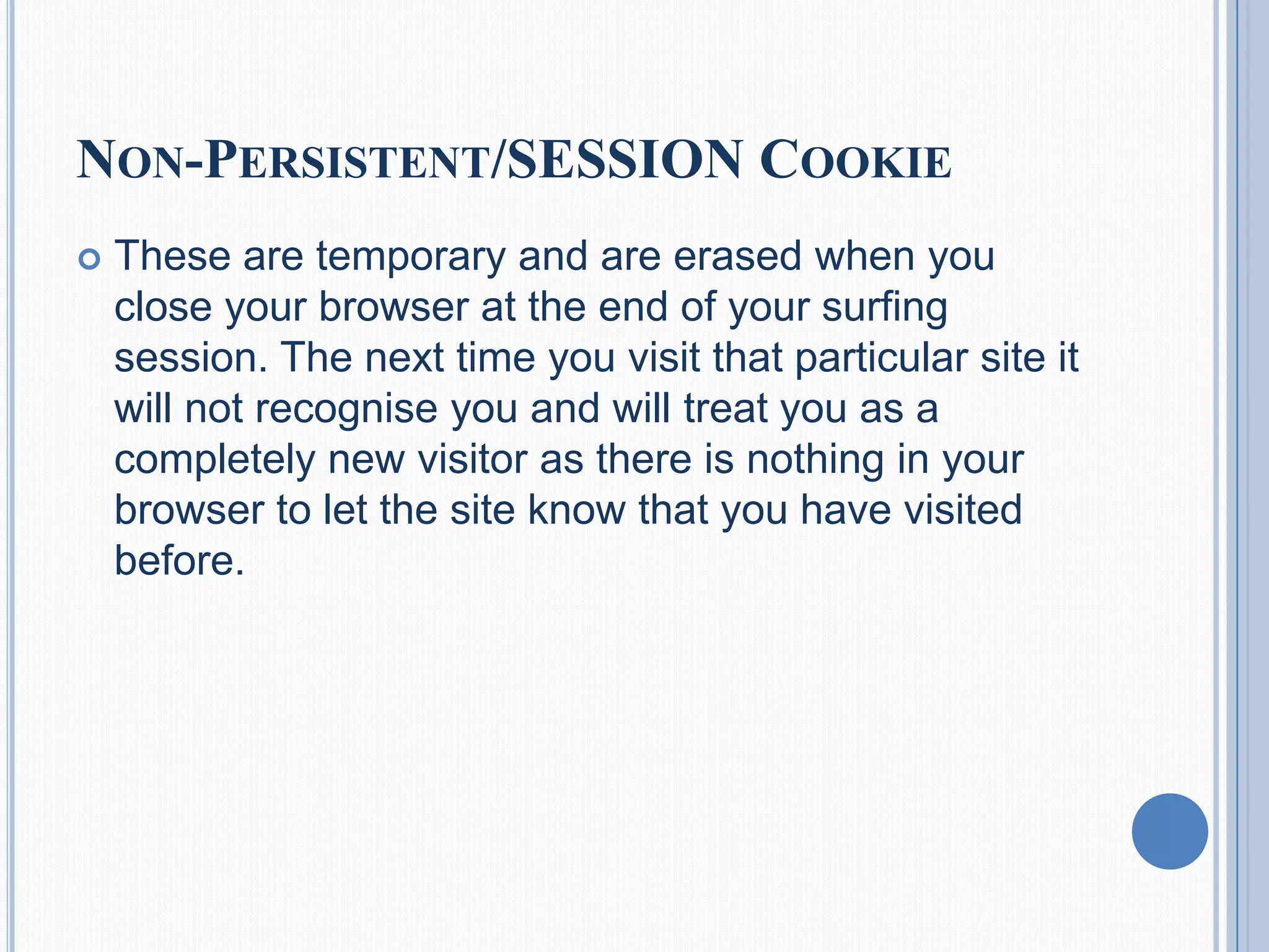 NON-PERSISTENT/SESSION COOKIE
 These are temporary and are erased when you
close your browser at the end of your surfing
session. The next time you visit that particular site it
will not recognise you and will treat you as a
completely new visitor as there is nothing in your
browser to let the site know that you have visited
before.
 