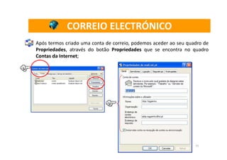 CORREIO ELECTRÓNICO
Após termos criado uma conta de correio, podemos aceder ao seu quadro de
Propriedades, através do botão Propriedades que se encontra no quadro
Contas da Internet;




                                                                  11
 